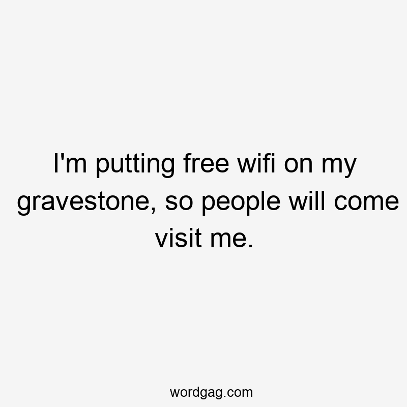 I'm putting free wifi on my gravestone, so people will come visit me.