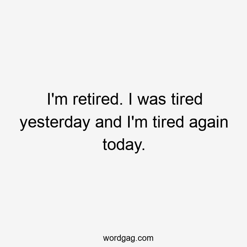 I'm retired. I was tired yesterday and I'm tired again today.