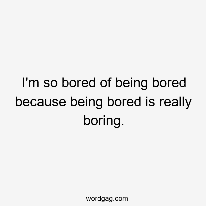 I’m so bored of being bored because being bored is really boring.