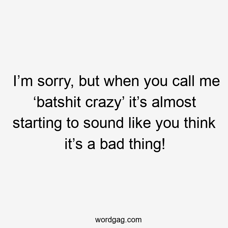 I’m sorry, but when you call me ‘batshit crazy’ it’s almost starting to sound like you think it’s a bad thing!