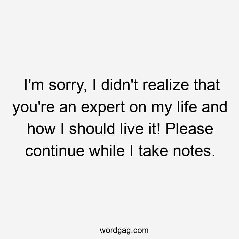 I’m sorry, I didn’t realize that you’re an expert on my life and how I should live it! Please continue while I take notes.