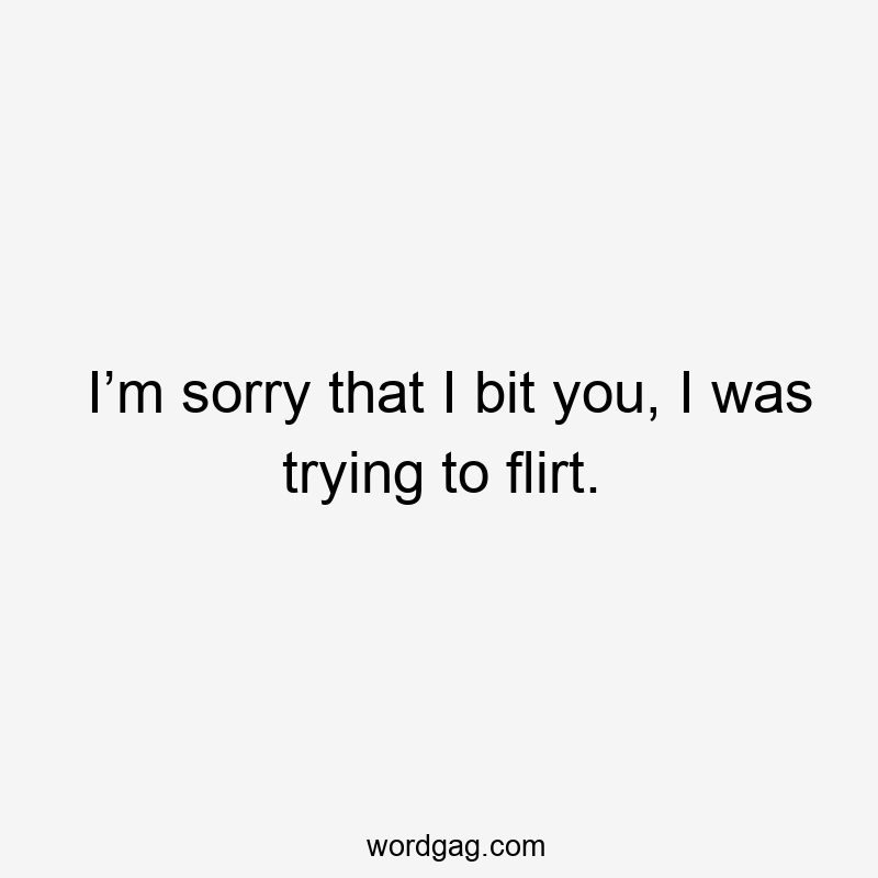I’m sorry that I bit you, I was trying to flirt.