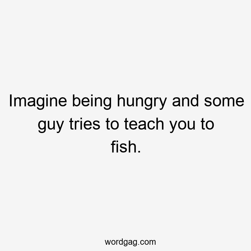 Imagine being hungry and some guy tries to teach you to fish.