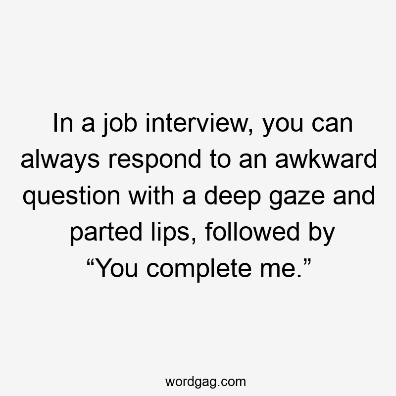 In a job interview, you can always respond to an awkward question with a deep gaze and parted lips, followed by “You complete me.”
