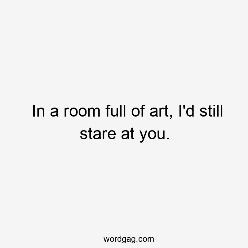 In a room full of art, I'd still stare at you.