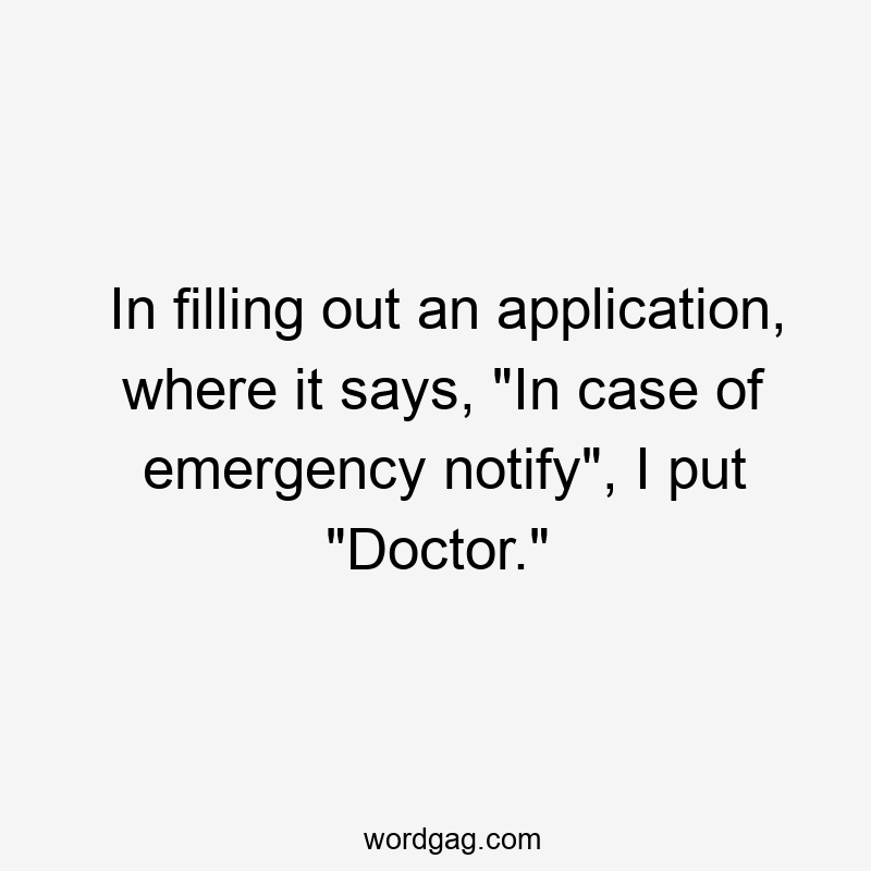 In filling out an application, where it says, “In case of emergency notify”, I put “Doctor.”