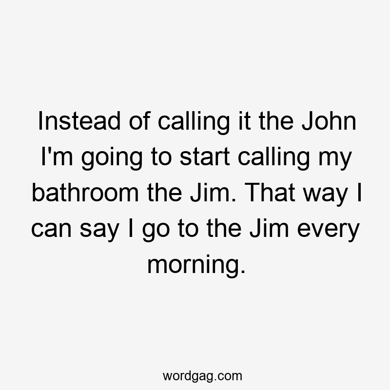 Instead of calling it the John I’m going to start calling my bathroom the Jim. That way I can say I go to the Jim every morning.