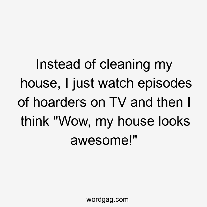 Instead of cleaning my house, I just watch episodes of hoarders on TV and then I think “Wow, my house looks awesome!”