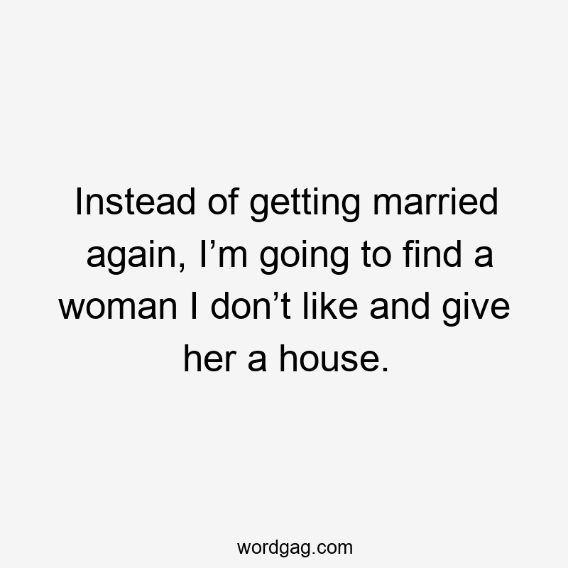 Instead of getting married again, I’m going to find a woman I don’t like and give her a house.