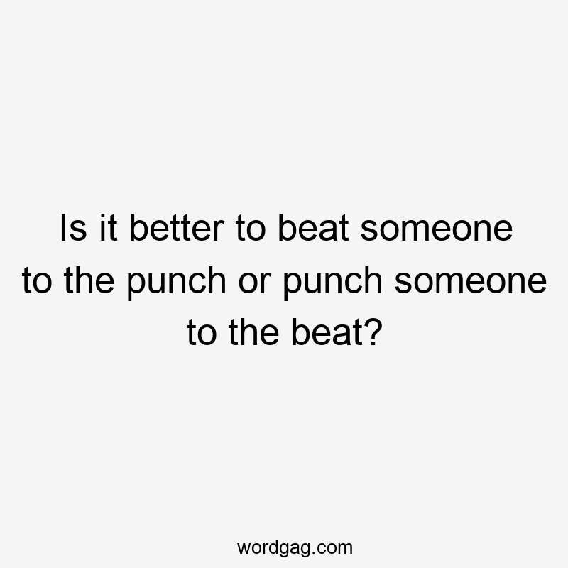 Is it better to beat someone to the punch or punch someone to the beat?