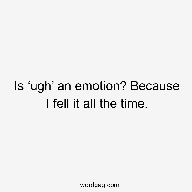 Is ‘ugh’ an emotion? Because I fell it all the time.