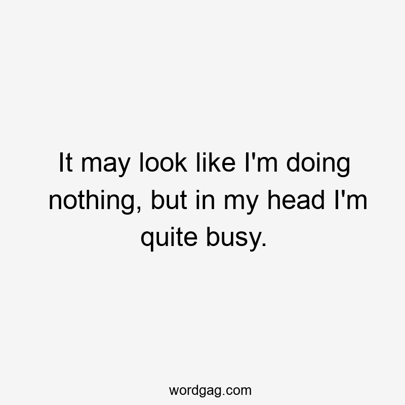 It may look like I’m doing nothing, but in my head I’m quite busy.