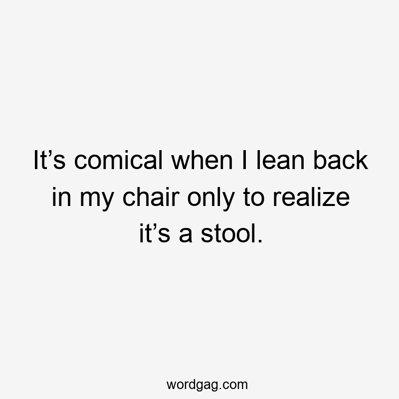 It’s comical when I lean back in my chair only to realize it’s a stool.