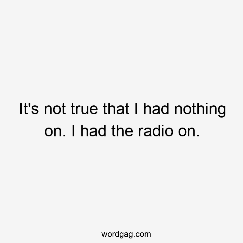 It’s not true that I had nothing on. I had the radio on.