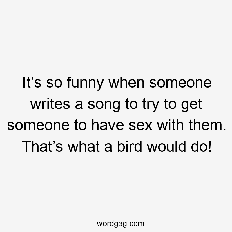 It’s so funny when someone writes a song to try to get someone to have sex with them. That’s what a bird would do!
