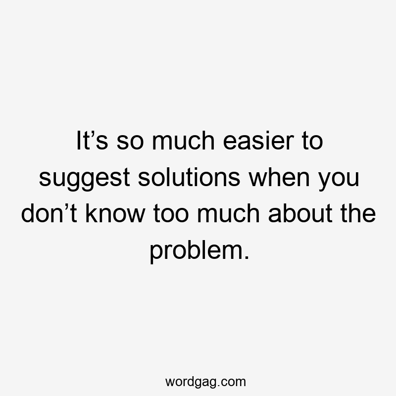 It’s so much easier to suggest solutions when you don’t know too much about the problem.