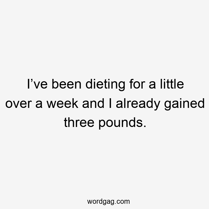 I’ve been dieting for a little over a week and I already gained three pounds.