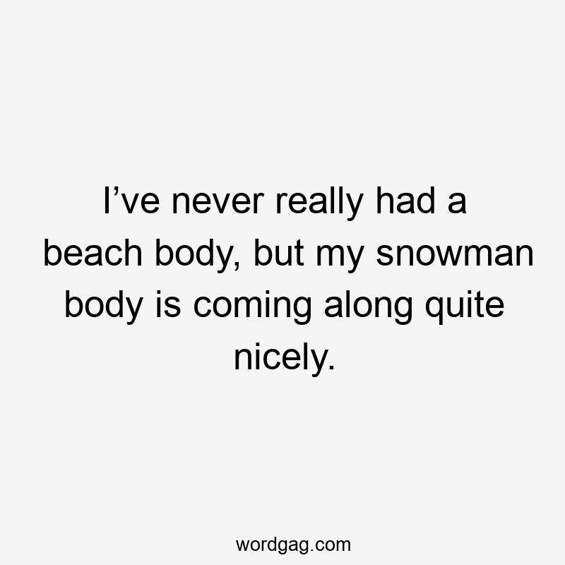 I’ve never really had a beach body, but my snowman body is coming along quite nicely.