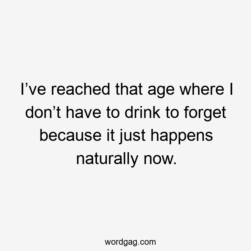 I’ve reached that age where I don’t have to drink to forget because it just happens naturally now.