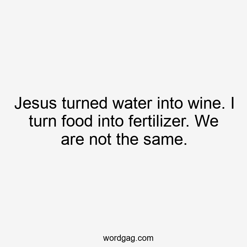 Jesus turned water into wine. I turn food into fertilizer. We are not the same.