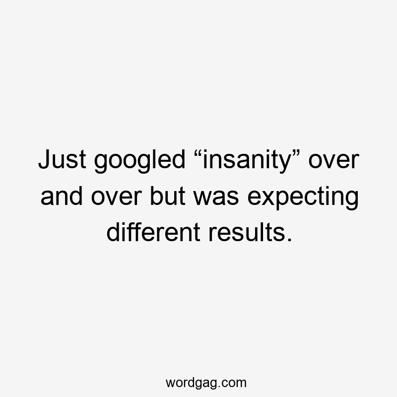 Just googled “insanity” over and over but was expecting different results.