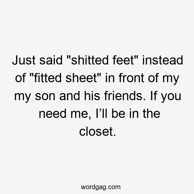 Just said "shitted feet" instead of "fitted sheet" in front of my my son and his friends. If you need me, I’ll be in the closet.