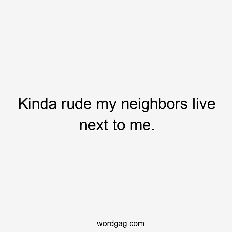 Kinda rude my neighbors live next to me.