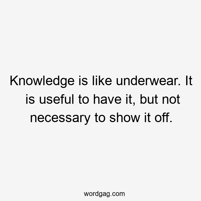 Knowledge is like underwear. It is useful to have it, but not necessary to show it off.