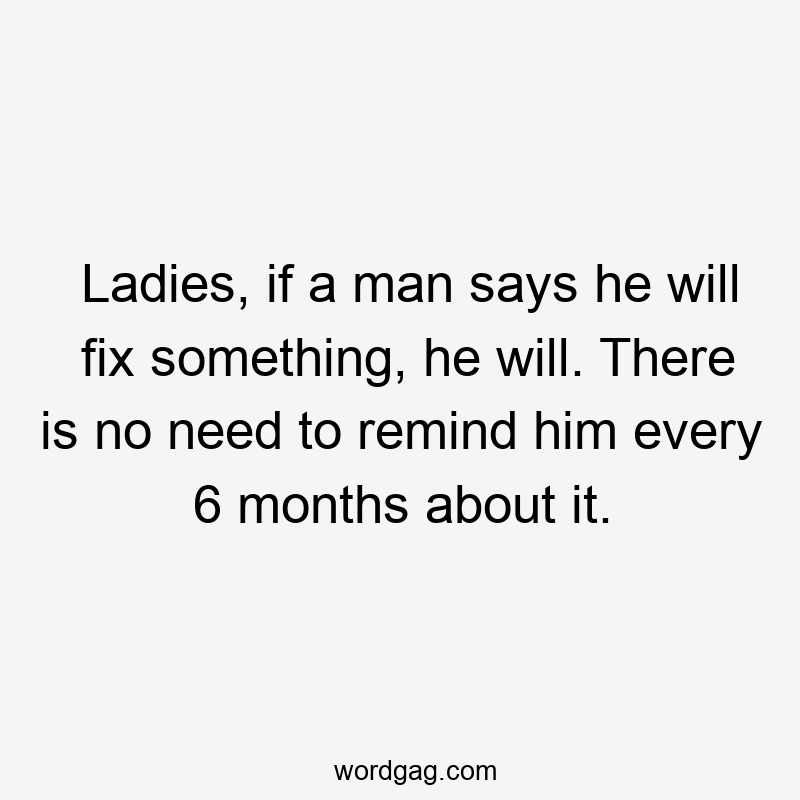 Ladies, if a man says he will fix something, he will. There is no need to remind him every 6 months about it.