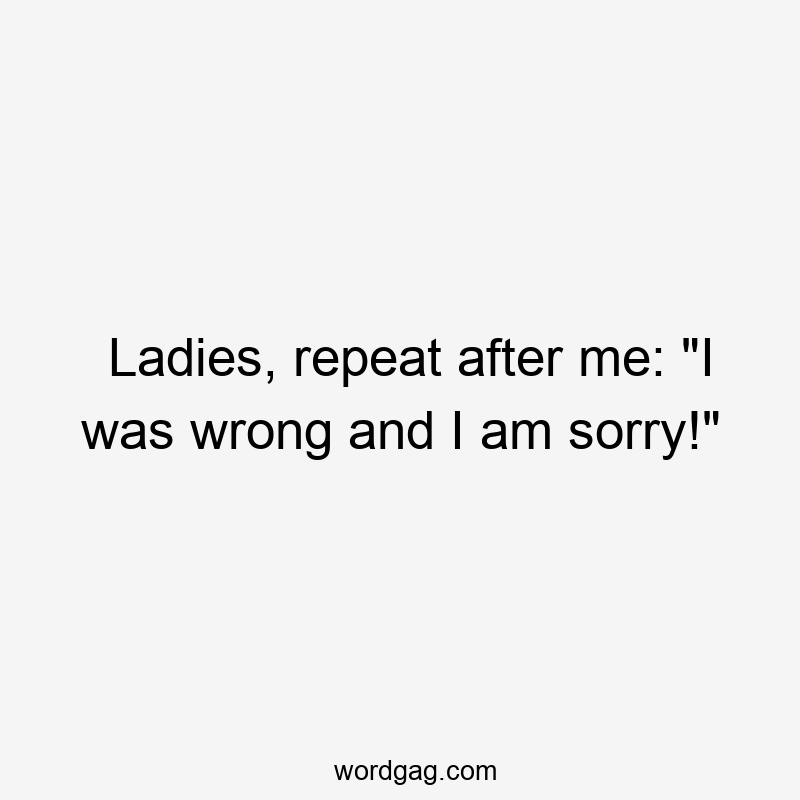 Ladies, repeat after me: “I was wrong and I am sorry!”