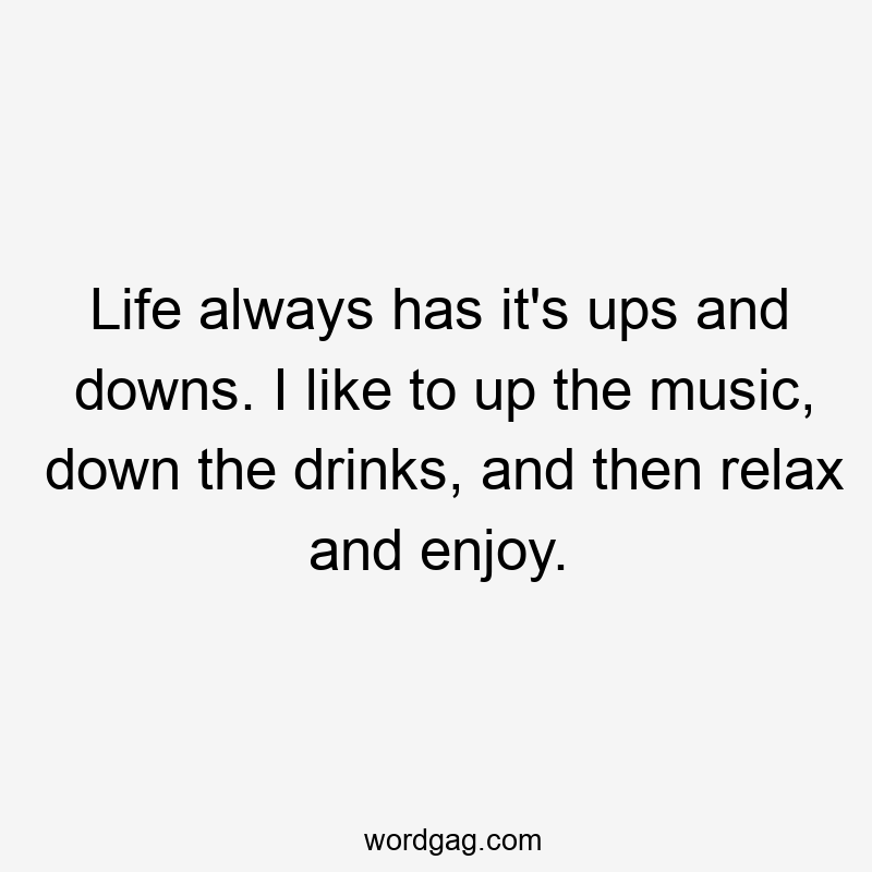 Life always has it’s ups and downs. I like to up the music, down the drinks, and then relax and enjoy.