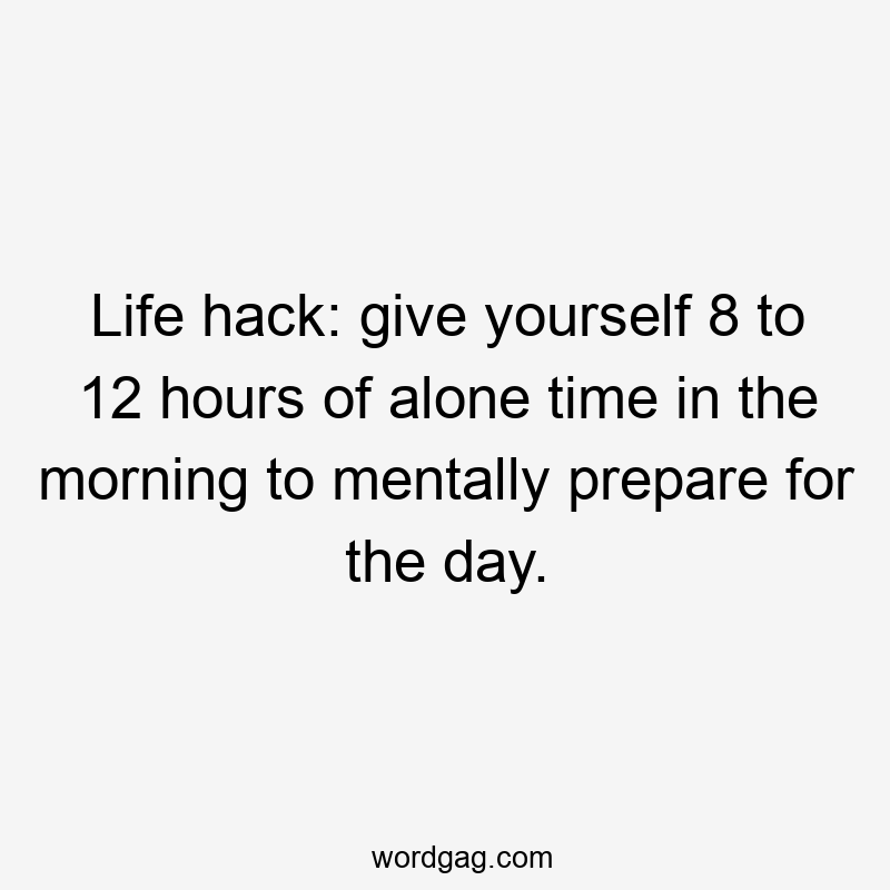 Life hack: give yourself 8 to 12 hours of alone time in the morning to mentally prepare for the day.