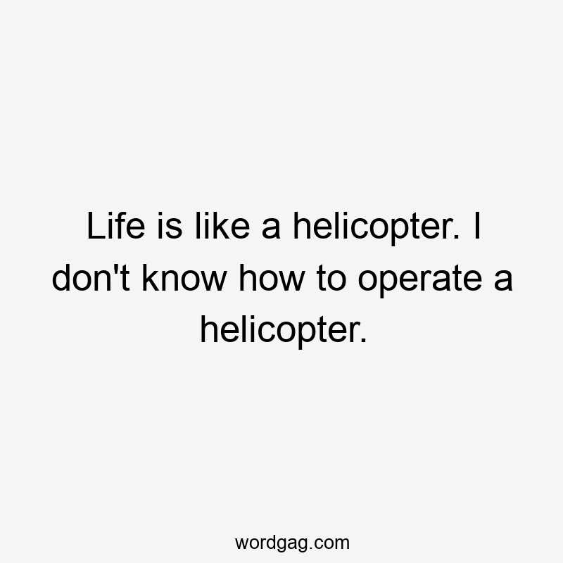 Life is like a helicopter. I don’t know how to operate a helicopter.