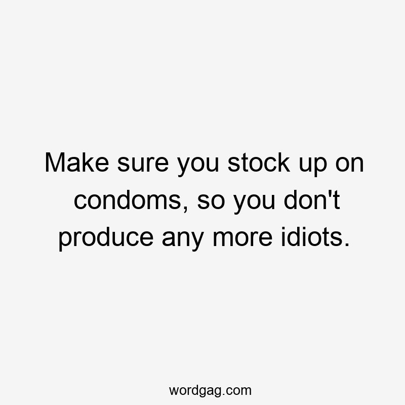 Make sure you stock up on condoms, so you don’t produce any more idiots.