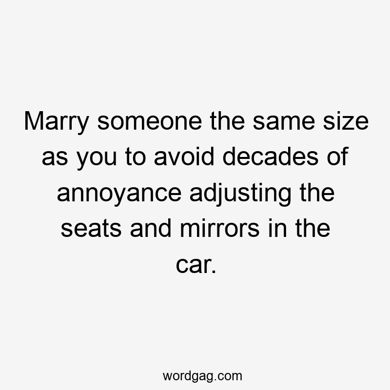 Marry someone the same size as you to avoid decades of annoyance adjusting the seats and mirrors in the car.