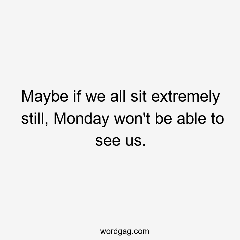 Maybe if we all sit extremely still, Monday won’t be able to see us.
