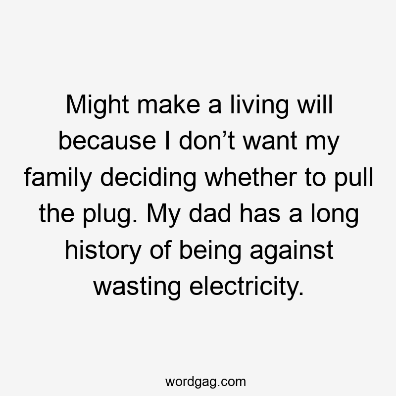 Might make a living will because I don’t want my family deciding whether to pull the plug. My dad has a long history of being against wasting electricity.