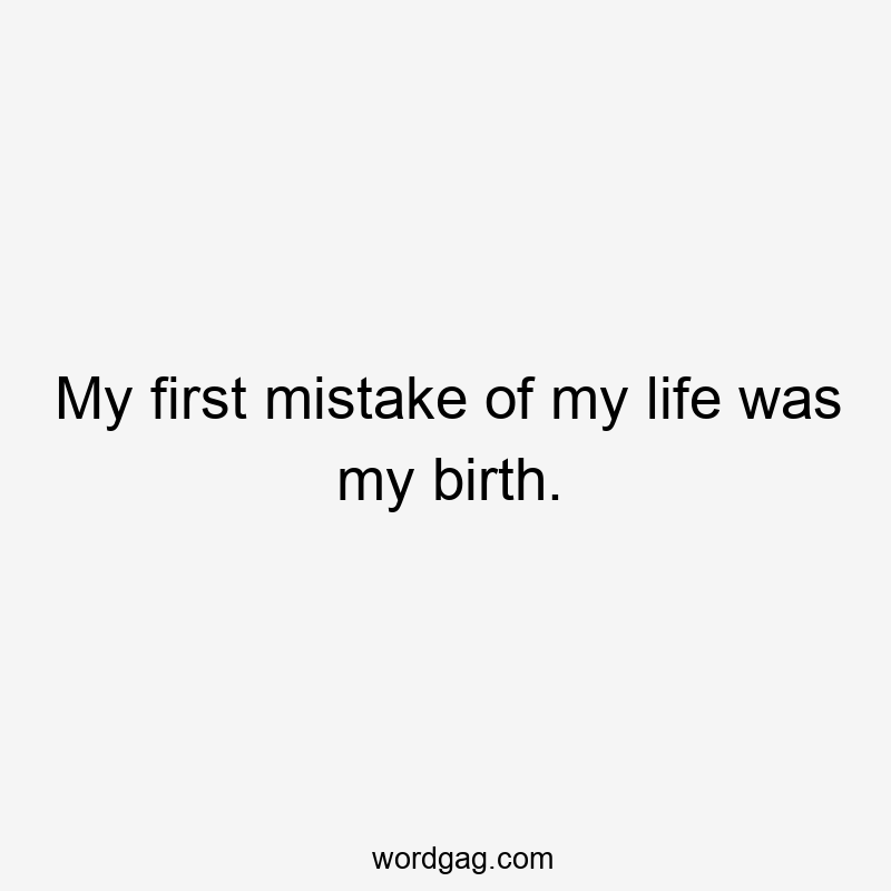 My first mistake of my life was my birth.