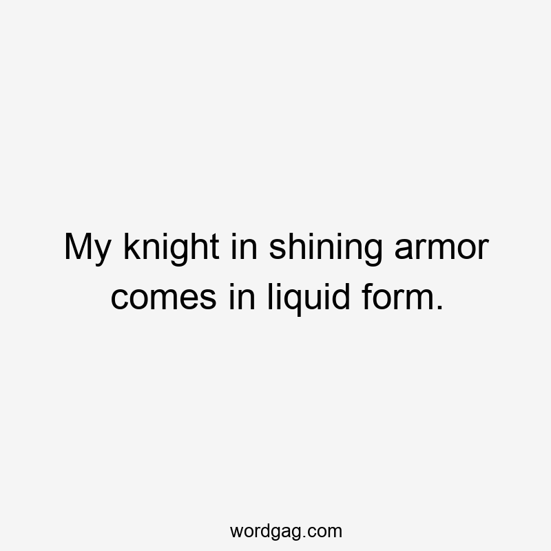 My knight in shining armor comes in liquid form.