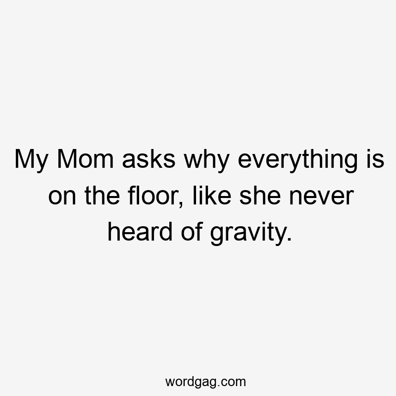 My Mom asks why everything is on the floor, like she never heard of gravity.