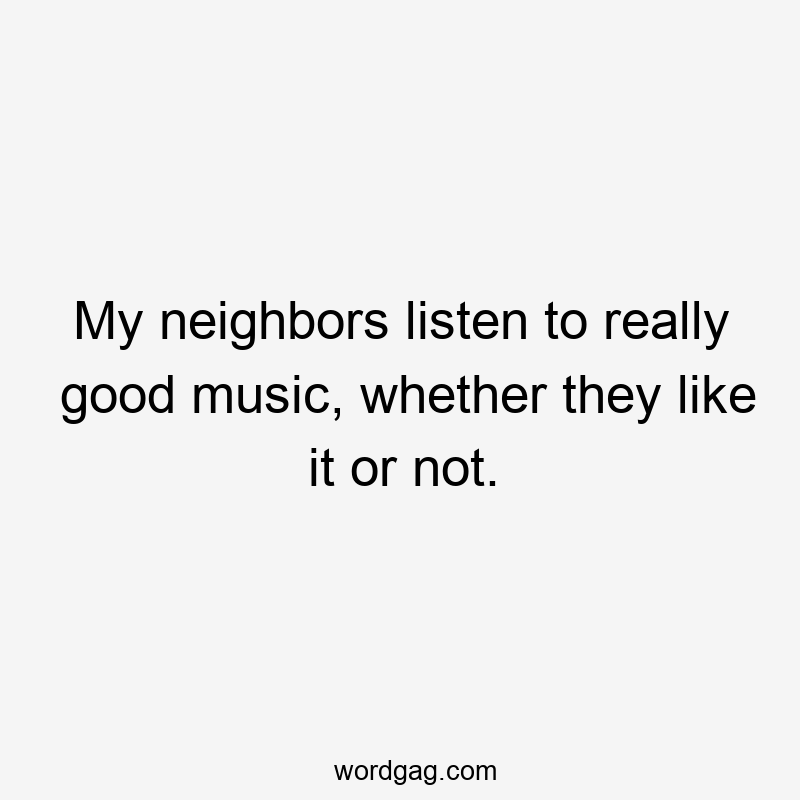 My neighbors listen to really good music, whether they like it or not.