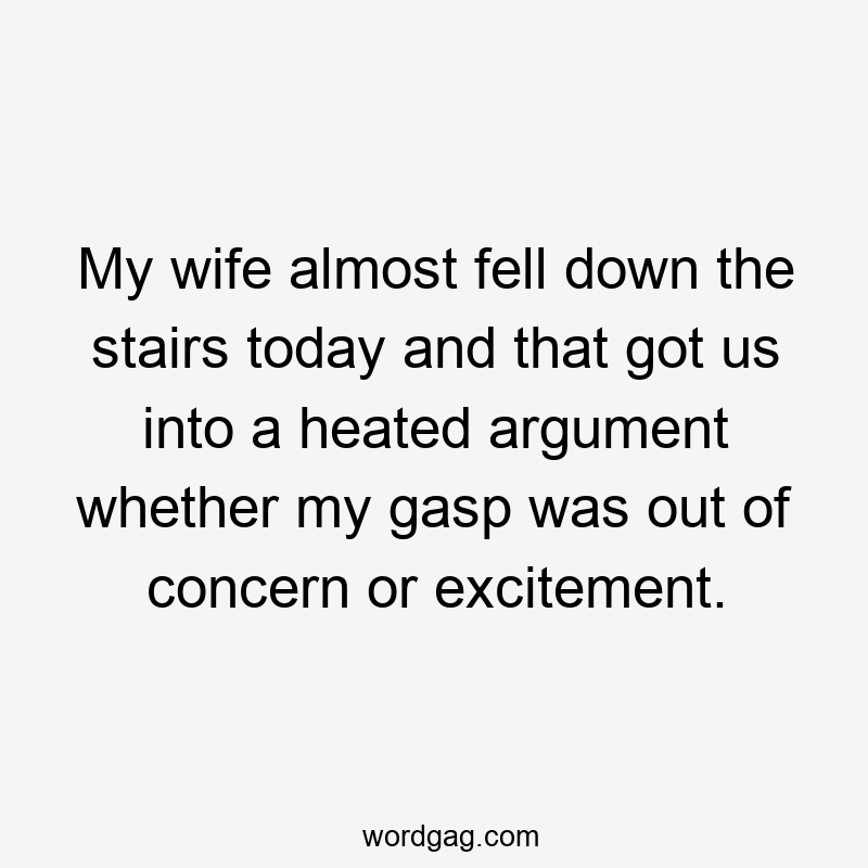 My wife almost fell down the stairs today and that got us into a heated argument whether my gasp was out of concern or excitement.