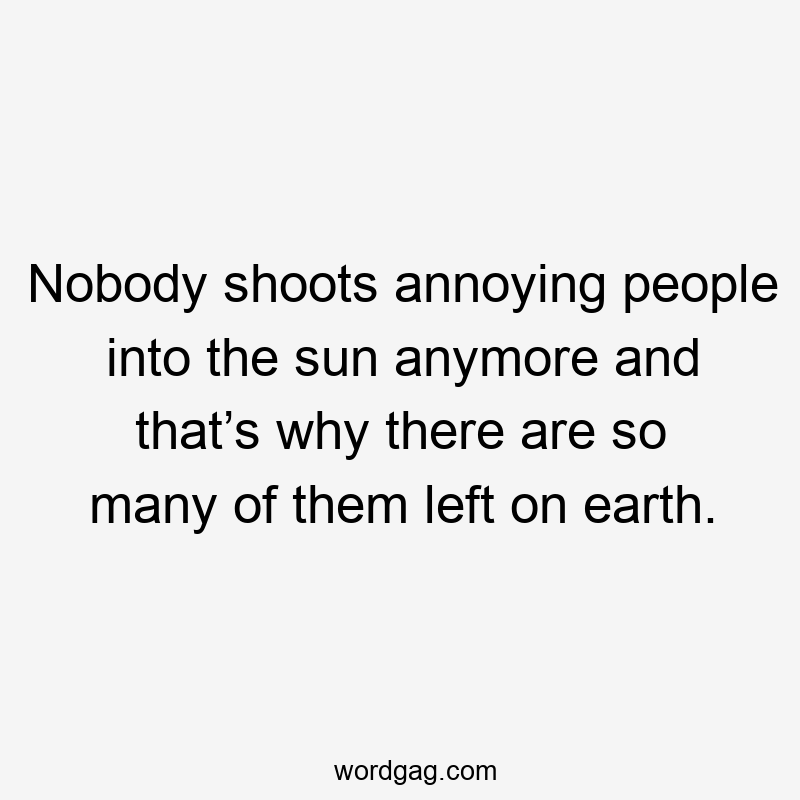 Nobody shoots annoying people into the sun anymore and that’s why there are so many of them left on earth.