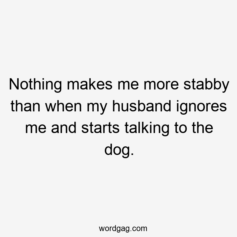 Nothing makes me more stabby than when my husband ignores me and starts talking to the dog.