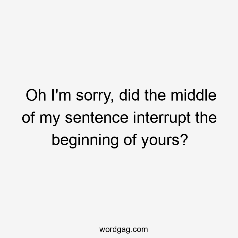 Oh I’m sorry, did the middle of my sentence interrupt the beginning of yours?