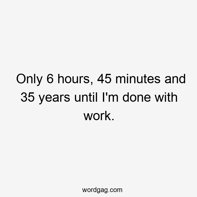Only 6 hours, 45 minutes and 35 years until I’m done with work.