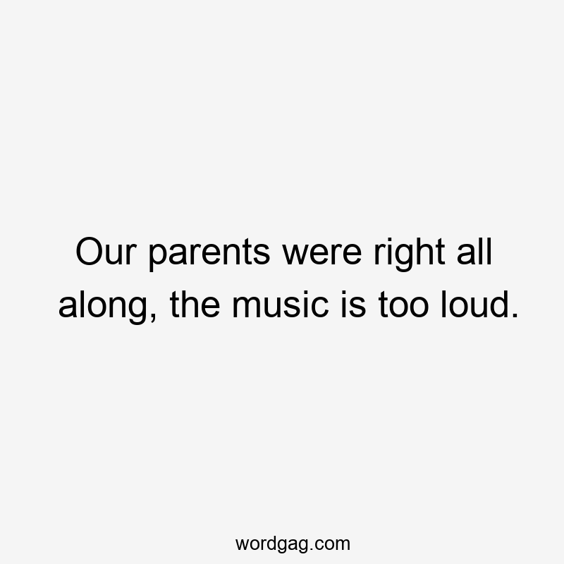 Our parents were right all along, the music is too loud.