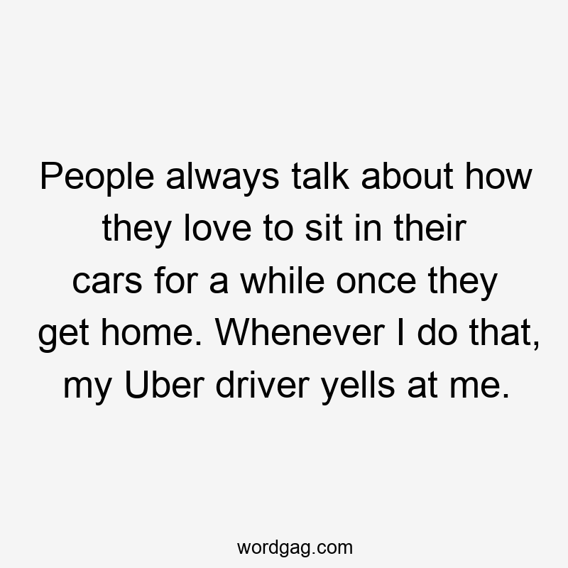 People always talk about how they love to sit in their cars for a while once they get home. Whenever I do that, my Uber driver yells at me.