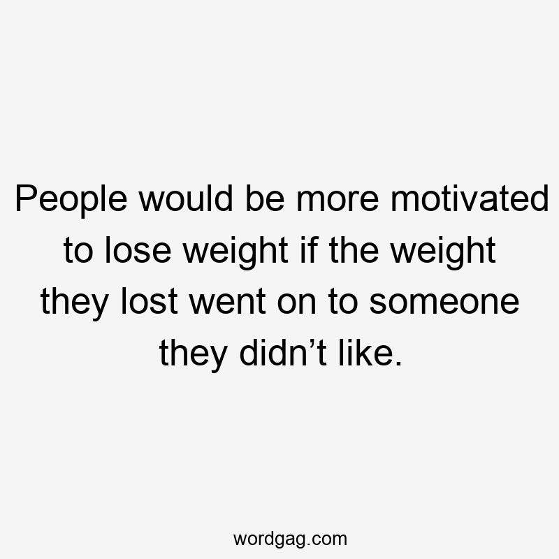 People would be more motivated to lose weight if the weight they lost went on to someone they didn’t like.