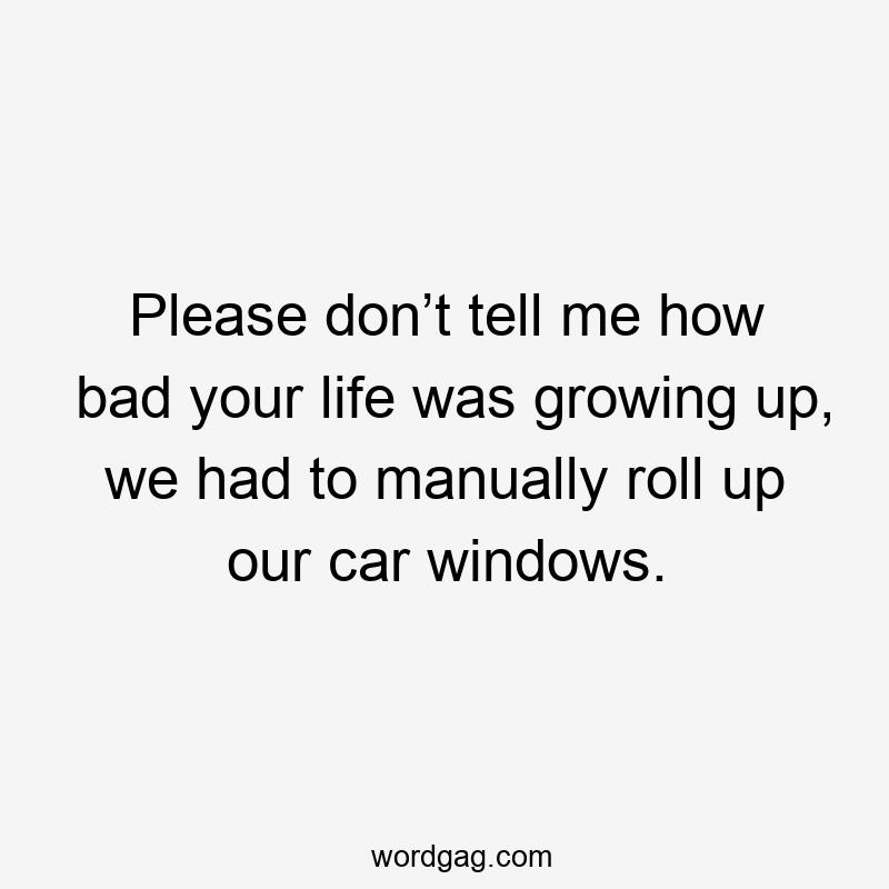 Please don’t tell me how bad your life was growing up, we had to manually roll up our car windows.
